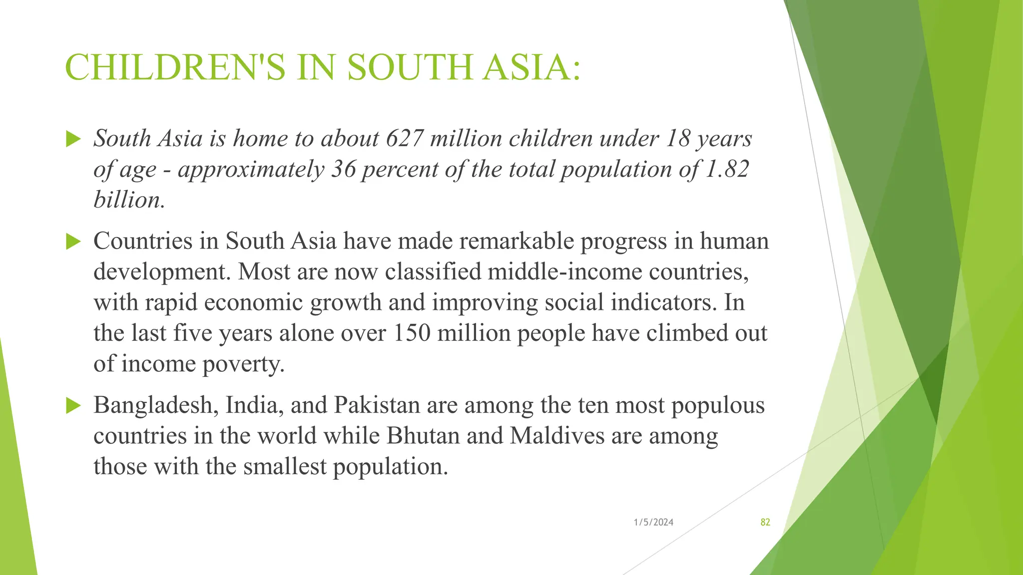 CHILDREN'S IN SOUTH ASIA:
 South Asia is home to about 627 million children under 18 years
of age - approximately 36 percent of the total population of 1.82
billion.
 Countries in South Asia have made remarkable progress in human
development. Most are now classified middle-income countries,
with rapid economic growth and improving social indicators. In
the last five years alone over 150 million people have climbed out
of income poverty.
 Bangladesh, India, and Pakistan are among the ten most populous
countries in the world while Bhutan and Maldives are among
those with the smallest population.
1/5/2024 82
 