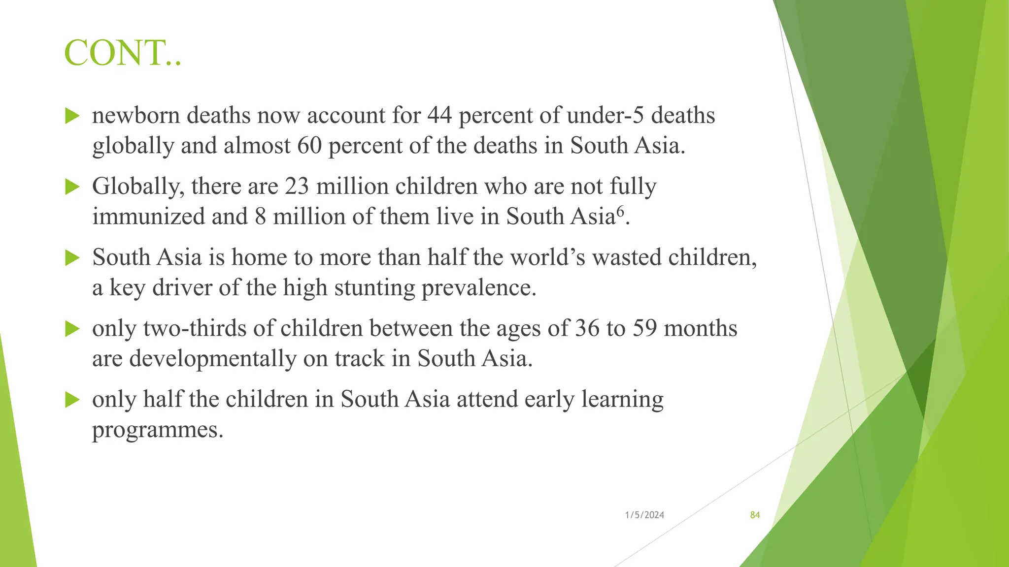 CONT..
 newborn deaths now account for 44 percent of under-5 deaths
globally and almost 60 percent of the deaths in South Asia.
 Globally, there are 23 million children who are not fully
immunized and 8 million of them live in South Asia6.
 South Asia is home to more than half the world’s wasted children,
a key driver of the high stunting prevalence.
 only two-thirds of children between the ages of 36 to 59 months
are developmentally on track in South Asia.
 only half the children in South Asia attend early learning
programmes.
1/5/2024 84
 