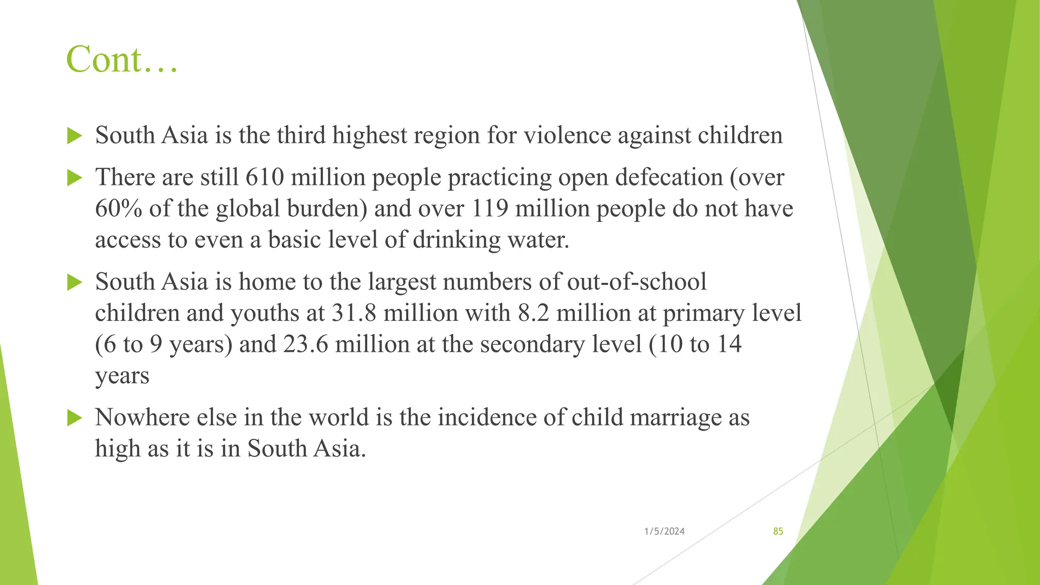 Cont…
 South Asia is the third highest region for violence against children
 There are still 610 million people practicing open defecation (over
60% of the global burden) and over 119 million people do not have
access to even a basic level of drinking water.
 South Asia is home to the largest numbers of out-of-school
children and youths at 31.8 million with 8.2 million at primary level
(6 to 9 years) and 23.6 million at the secondary level (10 to 14
years
 Nowhere else in the world is the incidence of child marriage as
high as it is in South Asia.
1/5/2024 85
 