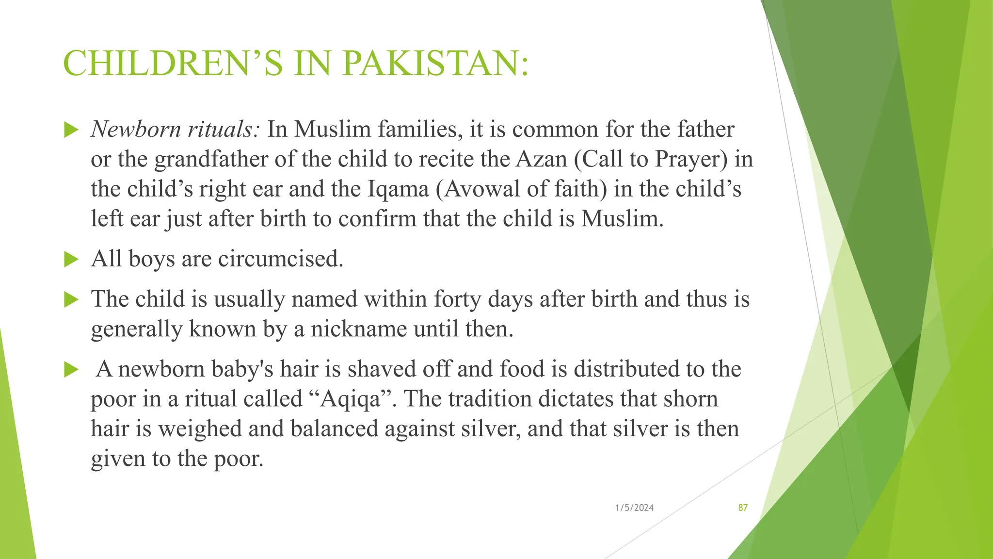 CHILDREN’S IN PAKISTAN:
 Newborn rituals: In Muslim families, it is common for the father
or the grandfather of the child to recite the Azan (Call to Prayer) in
the child’s right ear and the Iqama (Avowal of faith) in the child’s
left ear just after birth to confirm that the child is Muslim.
 All boys are circumcised.
 The child is usually named within forty days after birth and thus is
generally known by a nickname until then.
 A newborn baby's hair is shaved off and food is distributed to the
poor in a ritual called “Aqiqa”. The tradition dictates that shorn
hair is weighed and balanced against silver, and that silver is then
given to the poor.
1/5/2024 87
 