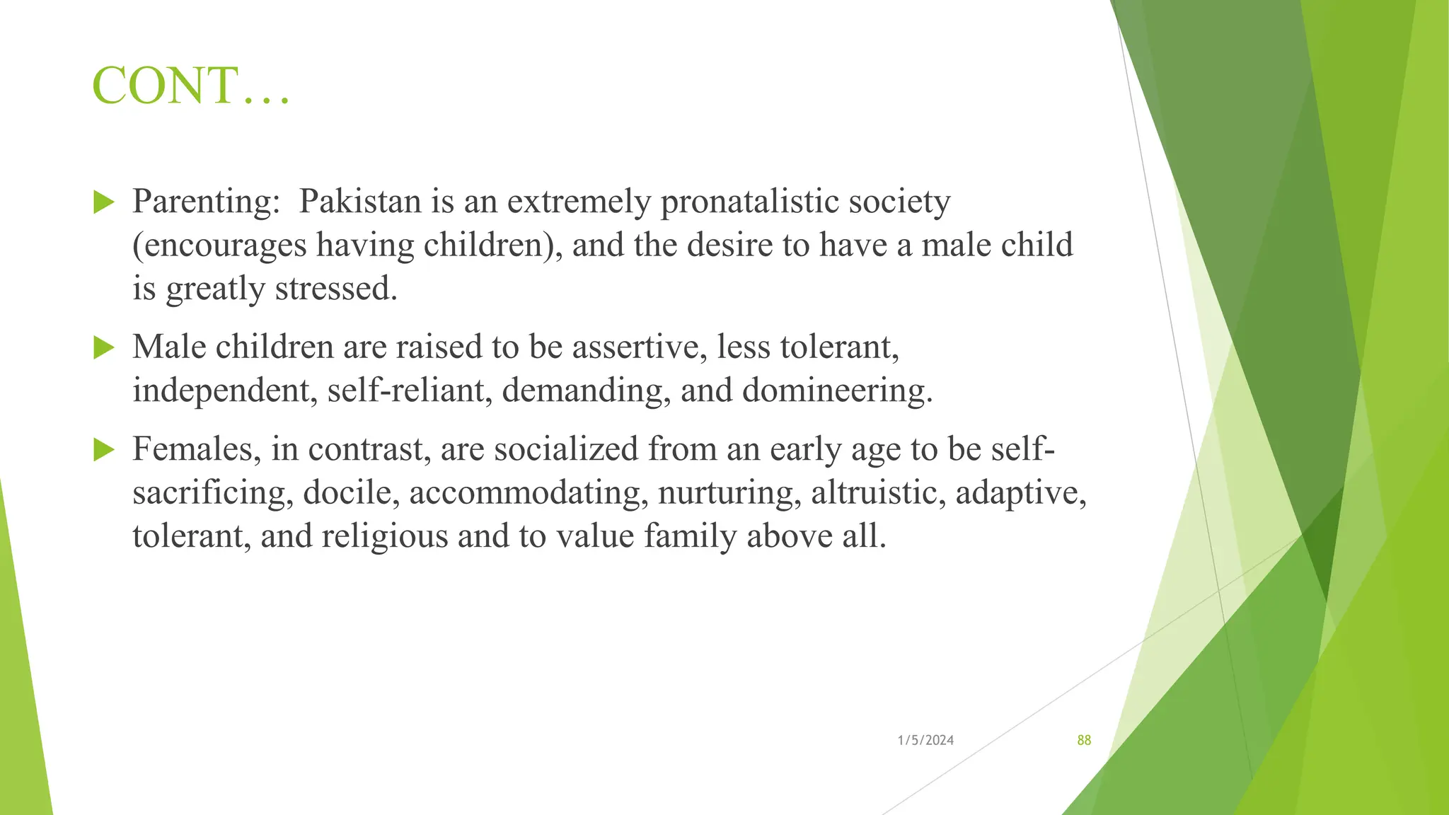 CONT…
 Parenting: Pakistan is an extremely pronatalistic society
(encourages having children), and the desire to have a male child
is greatly stressed.
 Male children are raised to be assertive, less tolerant,
independent, self-reliant, demanding, and domineering.
 Females, in contrast, are socialized from an early age to be self-
sacrificing, docile, accommodating, nurturing, altruistic, adaptive,
tolerant, and religious and to value family above all.
1/5/2024 88
 