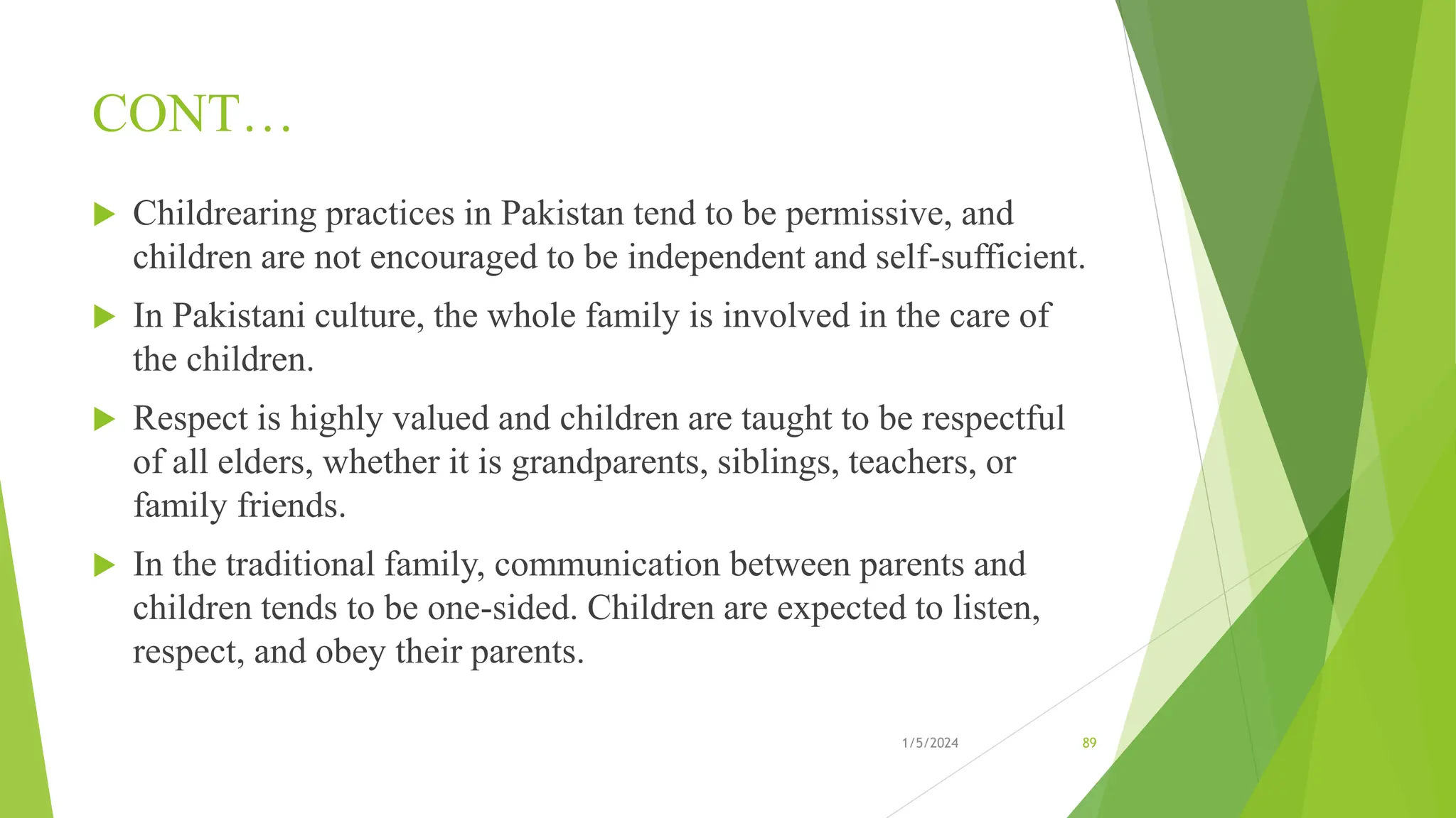 CONT…
 Childrearing practices in Pakistan tend to be permissive, and
children are not encouraged to be independent and self-sufficient.
 In Pakistani culture, the whole family is involved in the care of
the children.
 Respect is highly valued and children are taught to be respectful
of all elders, whether it is grandparents, siblings, teachers, or
family friends.
 In the traditional family, communication between parents and
children tends to be one-sided. Children are expected to listen,
respect, and obey their parents.
1/5/2024 89
 