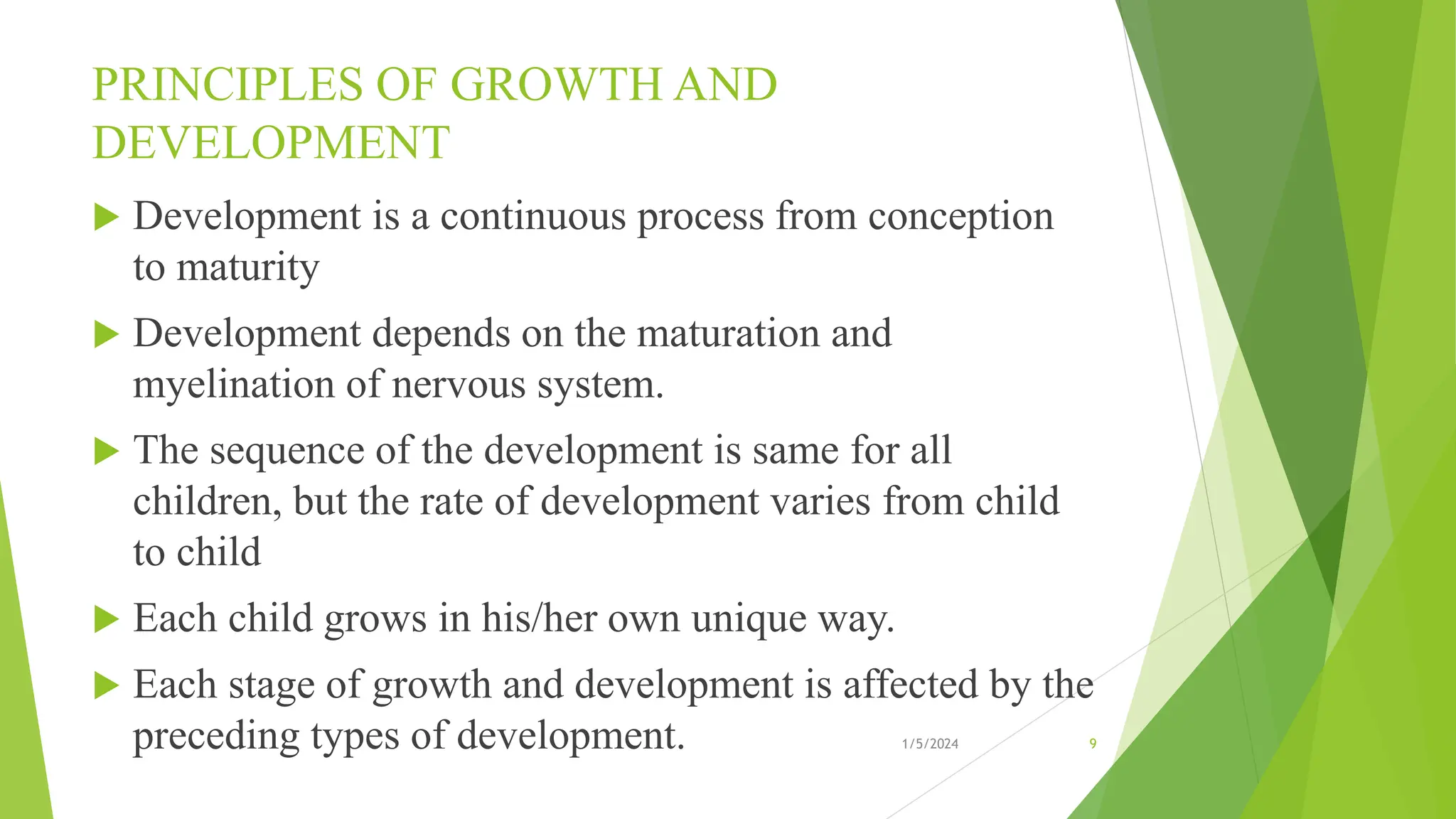 PRINCIPLES OF GROWTH AND
DEVELOPMENT
 Development is a continuous process from conception
to maturity
 Development depends on the maturation and
myelination of nervous system.
 The sequence of the development is same for all
children, but the rate of development varies from child
to child
 Each child grows in his/her own unique way.
 Each stage of growth and development is affected by the
preceding types of development. 1/5/2024 9
 