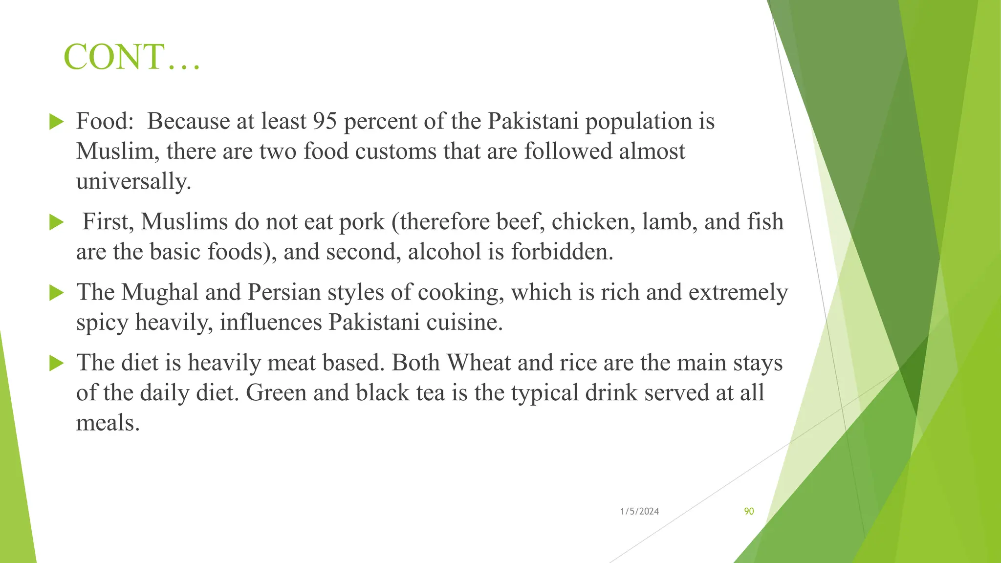 CONT…
 Food: Because at least 95 percent of the Pakistani population is
Muslim, there are two food customs that are followed almost
universally.
 First, Muslims do not eat pork (therefore beef, chicken, lamb, and fish
are the basic foods), and second, alcohol is forbidden.
 The Mughal and Persian styles of cooking, which is rich and extremely
spicy heavily, influences Pakistani cuisine.
 The diet is heavily meat based. Both Wheat and rice are the main stays
of the daily diet. Green and black tea is the typical drink served at all
meals.
1/5/2024 90
 