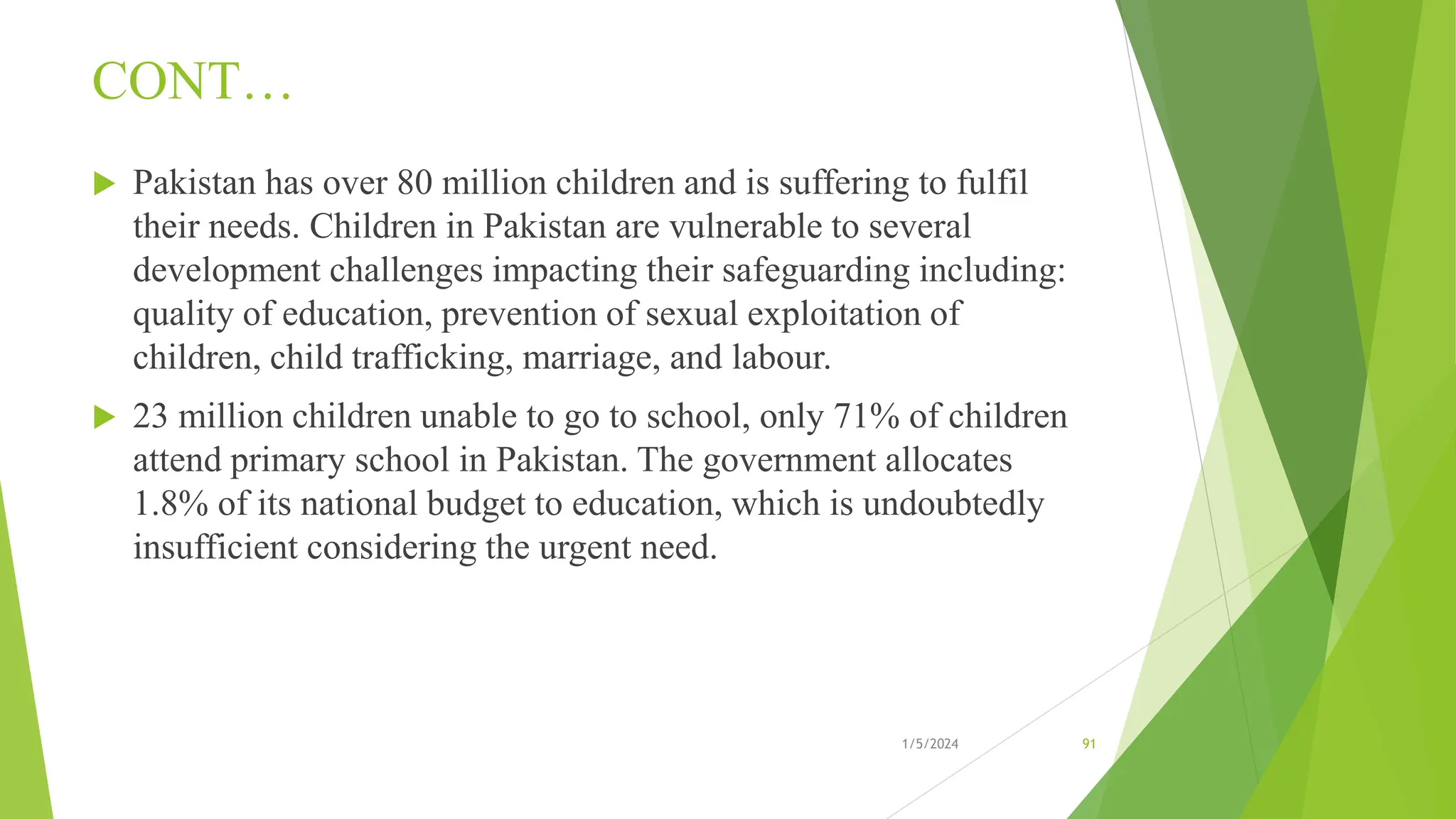 CONT…
 Pakistan has over 80 million children and is suffering to fulfil
their needs. Children in Pakistan are vulnerable to several
development challenges impacting their safeguarding including:
quality of education, prevention of sexual exploitation of
children, child trafficking, marriage, and labour.
 23 million children unable to go to school, only 71% of children
attend primary school in Pakistan. The government allocates
1.8% of its national budget to education, which is undoubtedly
insufficient considering the urgent need.
1/5/2024 91
 