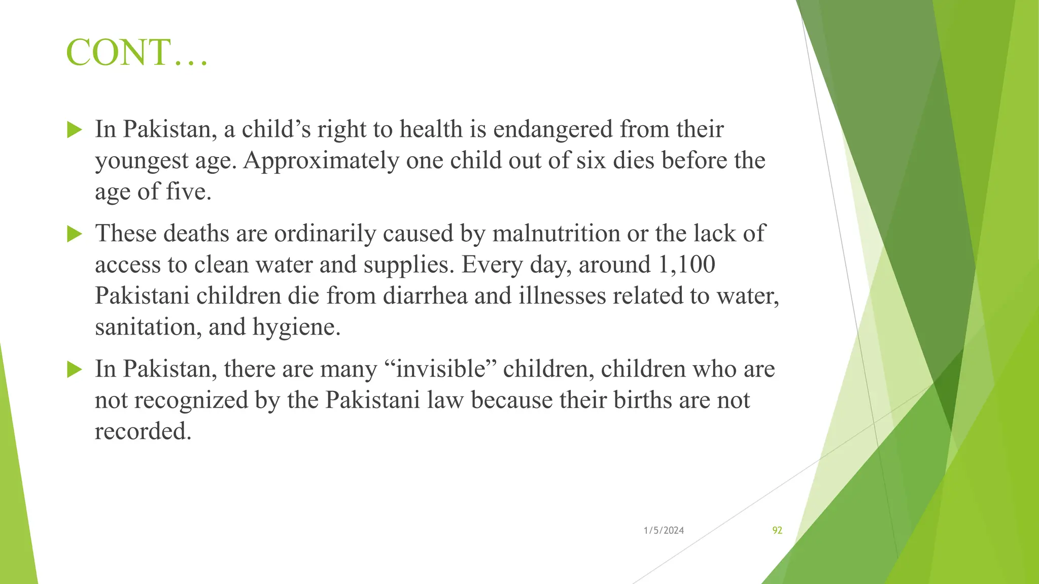 CONT…
 In Pakistan, a child’s right to health is endangered from their
youngest age. Approximately one child out of six dies before the
age of five.
 These deaths are ordinarily caused by malnutrition or the lack of
access to clean water and supplies. Every day, around 1,100
Pakistani children die from diarrhea and illnesses related to water,
sanitation, and hygiene.
 In Pakistan, there are many “invisible” children, children who are
not recognized by the Pakistani law because their births are not
recorded.
1/5/2024 92
 
