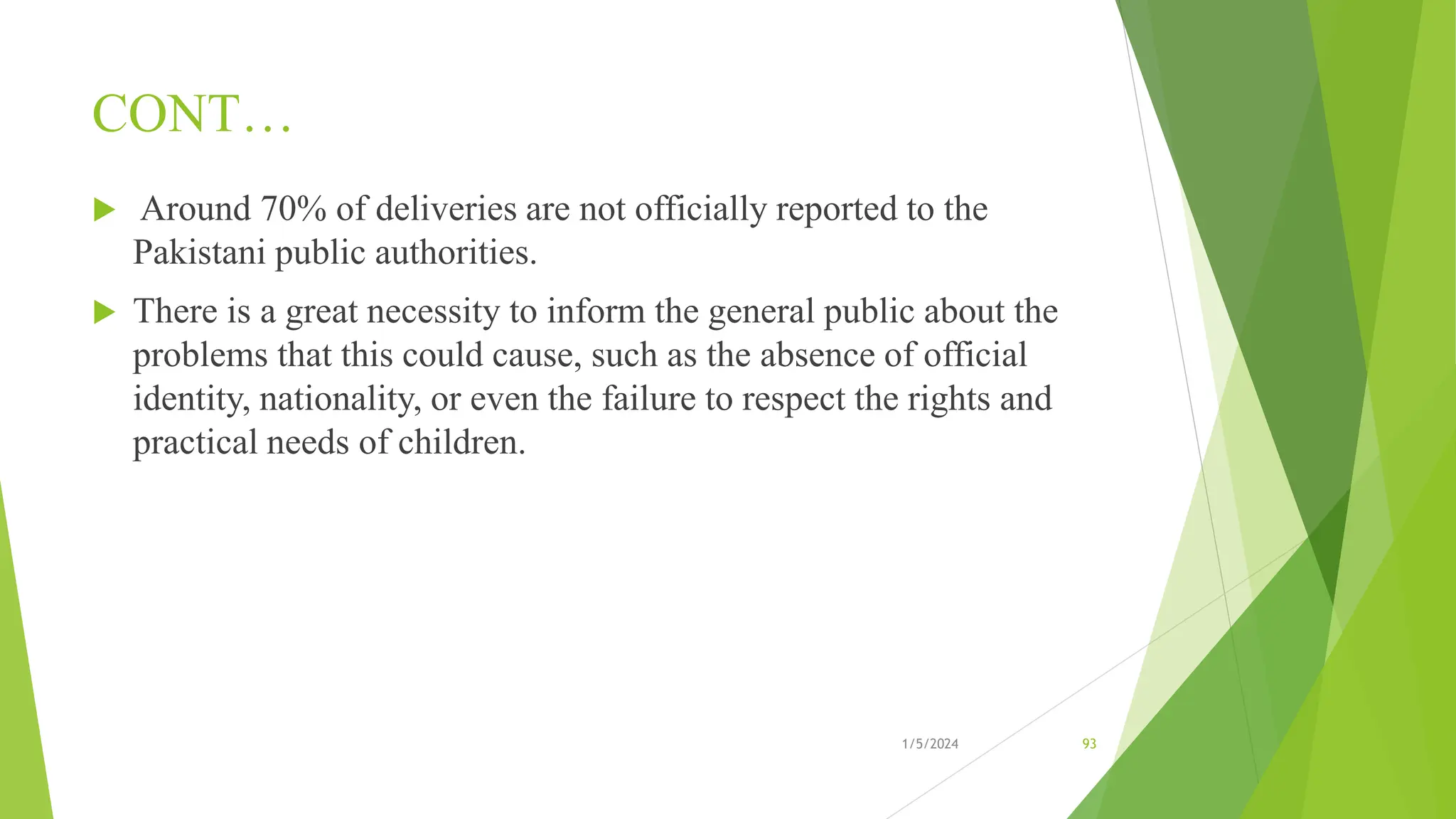 CONT…
 Around 70% of deliveries are not officially reported to the
Pakistani public authorities.
 There is a great necessity to inform the general public about the
problems that this could cause, such as the absence of official
identity, nationality, or even the failure to respect the rights and
practical needs of children.
1/5/2024 93
 