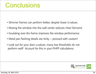 Conclusions

       • Slimmer frames can perform better, despite lower U-values
       • Moving the window into the wall center reduces Heat Demand
       • Insulating over the frame improves the window performance

       • Metal pan flashing details are tricky – proceed with caution!

       • Look out for your door u-values: many low thresholds do not
        perform well! Account for this in your PHPP calculations.




Dienstag, 30. März 2010                                                  26
 