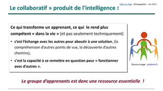 Gilles Le Page – mars 2017
Flipped classroom (classes inversées)
Les « Classes inversées » sont principalement mises en œuvre dans le primaire
et secondaire
Une logique simple et sensée :

L'élève consulte « à la maison » des ressources en ligne
 (mises à disposition par l'enseignant)
• Les élèves « en classe » réalisent des travaux en petits groupes,
 (accompagnés par l'enseignant)
C'est en fait proche de la pédagogie en formaton professionnelle..
 
