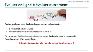 Gilles Le Page – mars 2017
Évaluer en ligne = évaluer autrement
Évaluer en ligne, c'est évaluer des personnes qui ont accès :

à l'information sur le web

Aux connaissances de leur réseau « d'amis »
On ne va plus évaluer les connaissances…
On va évaluer la mise en œuvre de
l'intelligence et d'un savoir-faire
Ceci oblige à ré-inventer de très nombreuses évaluations !Ceci oblige à ré-inventer de très nombreuses évaluations !
 