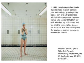 Creator: Rineke Dijkstra
Title: Self-Portrait,
Marnixbad, Amsterdam, the
Netherlands, June 19, 1991
Date: 1991
In 1991, the photographer Rineke
Dijkstra made this self-portrait
after swimming a grueling thirty
laps as part of a self-proscribed
rehabilitation program to recover
from a bike accident that left her
with a broken hip. Exhausted and
too tired to contemplate a pose,
her assistant was directed to press
the shutter as soon as she was in
front of the camera.
 