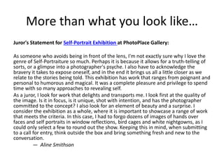 More than what you look like…
Juror's Statement for Self-Portrait Exhibition at PhotoPlace Gallery:
As someone who avoids being in front of the lens, I'm not exactly sure why I love the
genre of Self-Portraiture so much. Perhaps it is because it allows for a truth-telling of
sorts, or a glimpse into a photographer's psyche. I also have to acknowledge the
bravery it takes to expose oneself, and in the end it brings us all a little closer as we
relate to the stories being told. This exhibition has work that ranges from poignant and
personal to humorous and magical. It was a complete pleasure and privilege to spend
time with so many approaches to revealing self.
As a juror, I look for work that delights and transports me. I look first at the quality of
the image. Is it in focus, is it unique, shot with intention, and has the photographer
committed to the concept? I also look for an element of beauty and a surprise. I
consider the exhibition as a whole, where it is important to showcase a range of work
that meets the criteria. In this case, I had to forgo dozens of images of hands over
faces and self portraits in window reflections, bird cages and white nightgowns, as I
could only select a few to round out the show. Keeping this in mind, when submitting
to a call for entry, think outside the box and bring something fresh and new to the
conversation.
— Aline Smithson
 