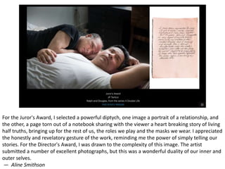 For the Juror's Award, I selected a powerful diptych, one image a portrait of a relationship, and
the other, a page torn out of a notebook sharing with the viewer a heart breaking story of living
half truths, bringing up for the rest of us, the roles we play and the masks we wear. I appreciated
the honestly and revelatory gesture of the work, reminding me the power of simply telling our
stories. For the Director's Award, I was drawn to the complexity of this image. The artist
submitted a number of excellent photographs, but this was a wonderful duality of our inner and
outer selves.
— Aline Smithson
 