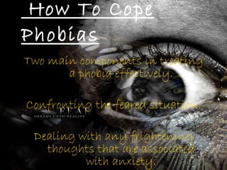 How To Cope Phobias Two main components in treating a phobia effectively. Confronting the feared situation. Dealing with any frightening thoughts that are associated with anxiety. 