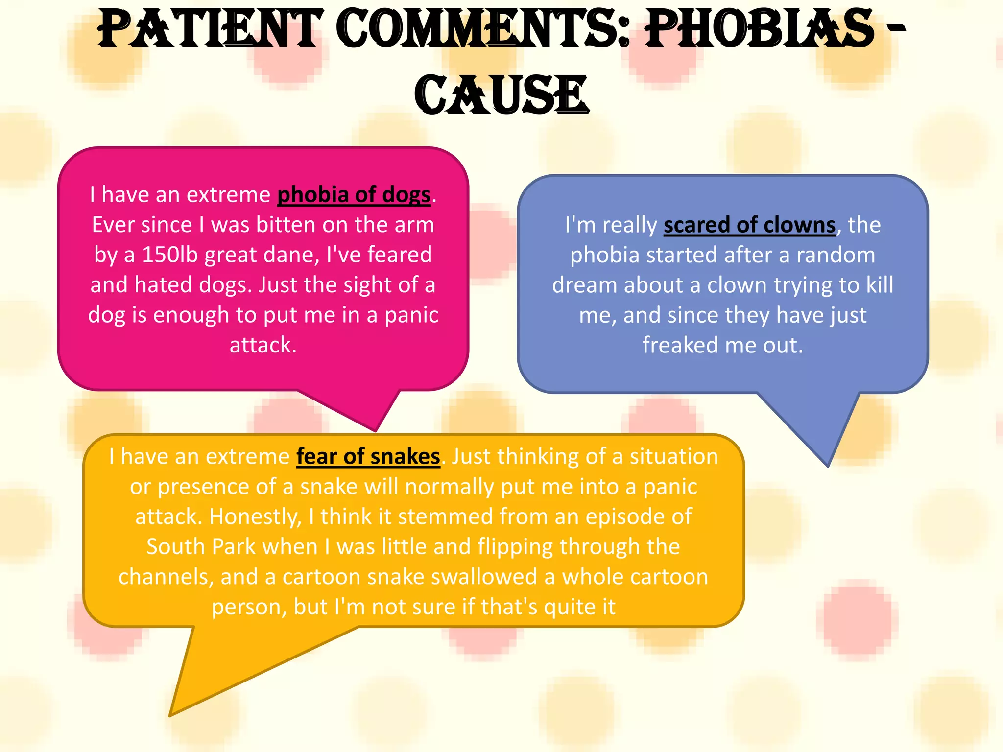 Patient Comments: Phobias -
          Cause
I have an extreme phobia of dogs.
Ever since I was bitten on the arm              I'm really scared of clowns, the
 by a 150lb great dane, I've feared              phobia started after a random
and hated dogs. Just the sight of a            dream about a clown trying to kill
dog is enough to put me in a panic                me, and since they have just
              attack.                                   freaked me out.



  I have an extreme fear of snakes. Just thinking of a situation
     or presence of a snake will normally put me into a panic
     attack. Honestly, I think it stemmed from an episode of
      South Park when I was little and flipping through the
    channels, and a cartoon snake swallowed a whole cartoon
             person, but I'm not sure if that's quite it
 