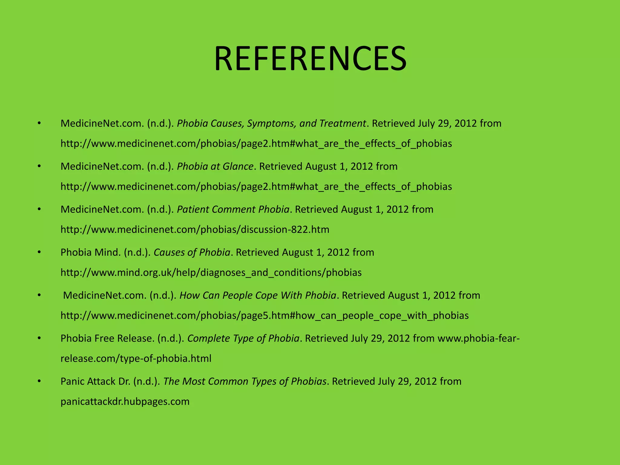 REFERENCES
•   MedicineNet.com. (n.d.). Phobia Causes, Symptoms, and Treatment. Retrieved July 29, 2012 from
    http://www.medicinenet.com/phobias/page2.htm#what_are_the_effects_of_phobias

•   MedicineNet.com. (n.d.). Phobia at Glance. Retrieved August 1, 2012 from
    http://www.medicinenet.com/phobias/page2.htm#what_are_the_effects_of_phobias

•   MedicineNet.com. (n.d.). Patient Comment Phobia. Retrieved August 1, 2012 from
    http://www.medicinenet.com/phobias/discussion-822.htm

•   Phobia Mind. (n.d.). Causes of Phobia. Retrieved August 1, 2012 from
    http://www.mind.org.uk/help/diagnoses_and_conditions/phobias

•   MedicineNet.com. (n.d.). How Can People Cope With Phobia. Retrieved August 1, 2012 from
    http://www.medicinenet.com/phobias/page5.htm#how_can_people_cope_with_phobias

•   Phobia Free Release. (n.d.). Complete Type of Phobia. Retrieved July 29, 2012 from www.phobia-fear-
    release.com/type-of-phobia.html

•   Panic Attack Dr. (n.d.). The Most Common Types of Phobias. Retrieved July 29, 2012 from
    panicattackdr.hubpages.com
 