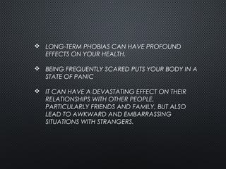  LONG-TERM PHOBIAS CAN HAVE PROFOUND
EFFECTS ON YOUR HEALTH.
 BEING FREQUENTLY SCARED PUTS YOUR BODY IN A
STATE OF PANIC
 IT CAN HAVE A DEVASTATING EFFECT ON THEIR
RELATIONSHIPS WITH OTHER PEOPLE,
PARTICULARLY FRIENDS AND FAMILY, BUT ALSO
LEAD TO AWKWARD AND EMBARRASSING
SITUATIONS WITH STRANGERS. 
 