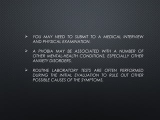  YOU MAY NEED TO SUBMIT TO A MEDICAL INTERVIEW
AND PHYSICAL EXAMINATION.
 A PHOBIA MAY BE ASSOCIATED WITH A NUMBER OF
OTHER MENTAL-HEALTH CONDITIONS, ESPECIALLY OTHER
ANXIETY DISORDERS.
 ROUTINE LABORATORY TESTS ARE OFTEN PERFORMED
DURING THE INITIAL EVALUATION TO RULE OUT OTHER
POSSIBLE CAUSES OF THE SYMPTOMS.
 