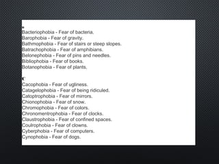 B
Bacteriophobia - Fear of bacteria.
Barophobia - Fear of gravity.
Bathmophobia - Fear of stairs or steep slopes.
Batrachophobia - Fear of amphibians.
Belonephobia - Fear of pins and needles.
Bibliophobia - Fear of books.
Botanophobia - Fear of plants.
C
Cacophobia - Fear of ugliness.
Catagelophobia - Fear of being ridiculed.
Catoptrophobia - Fear of mirrors.
Chionophobia - Fear of snow.
Chromophobia - Fear of colors.
Chronomentrophobia - Fear of clocks.
Claustrophobia - Fear of confined spaces.
Coulrophobia - Fear of clowns.
Cyberphobia - Fear of computers.
Cynophobia - Fear of dogs.
 