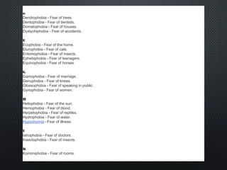 D
Dendrophobia - Fear of trees.
Dentophobia - Fear of dentists.
Domatophobia - Fear of houses.
Dystychiphobia - Fear of accidents.
E
Ecophobia - Fear of the home.
Elurophobia - Fear of cats.
Entomophobia - Fear of insects.
Ephebiphobia - Fear of teenagers.
Equinophobia - Fear of horses.
G
Gamophobia - Fear of marriage.
Genuphobia - Fear of knees.
Glossophobia - Fear of speaking in public.
Gynophobia - Fear of women.
H
Heliophobia - Fear of the sun.
Hemophobia - Fear of blood.
Herpetophobia - Fear of reptiles.
Hydrophobia - Fear of water.
Hypochonria - Fear of illness.
I
Iatrophobia - Fear of doctors.
Insectophobia - Fear of insects.
K
Koinoniphobia - Fear of rooms.
 