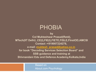 PHOBIA
Based on
About.com Psychology
by
Col Mukteshwar Prasad(Retd),
MTech(IIT Delhi) ,CE(I),FIE(I),FIETE,FISLE,FInstOD,AMCSI
Contact -+919007224278,
e-mail -muktesh_prasad@yahoo.co.in
for book ”Decoding Services Selection Board” and
SSB guidance and training at
Shivnandani Edu and Defence Academy,Kolkata,India
 