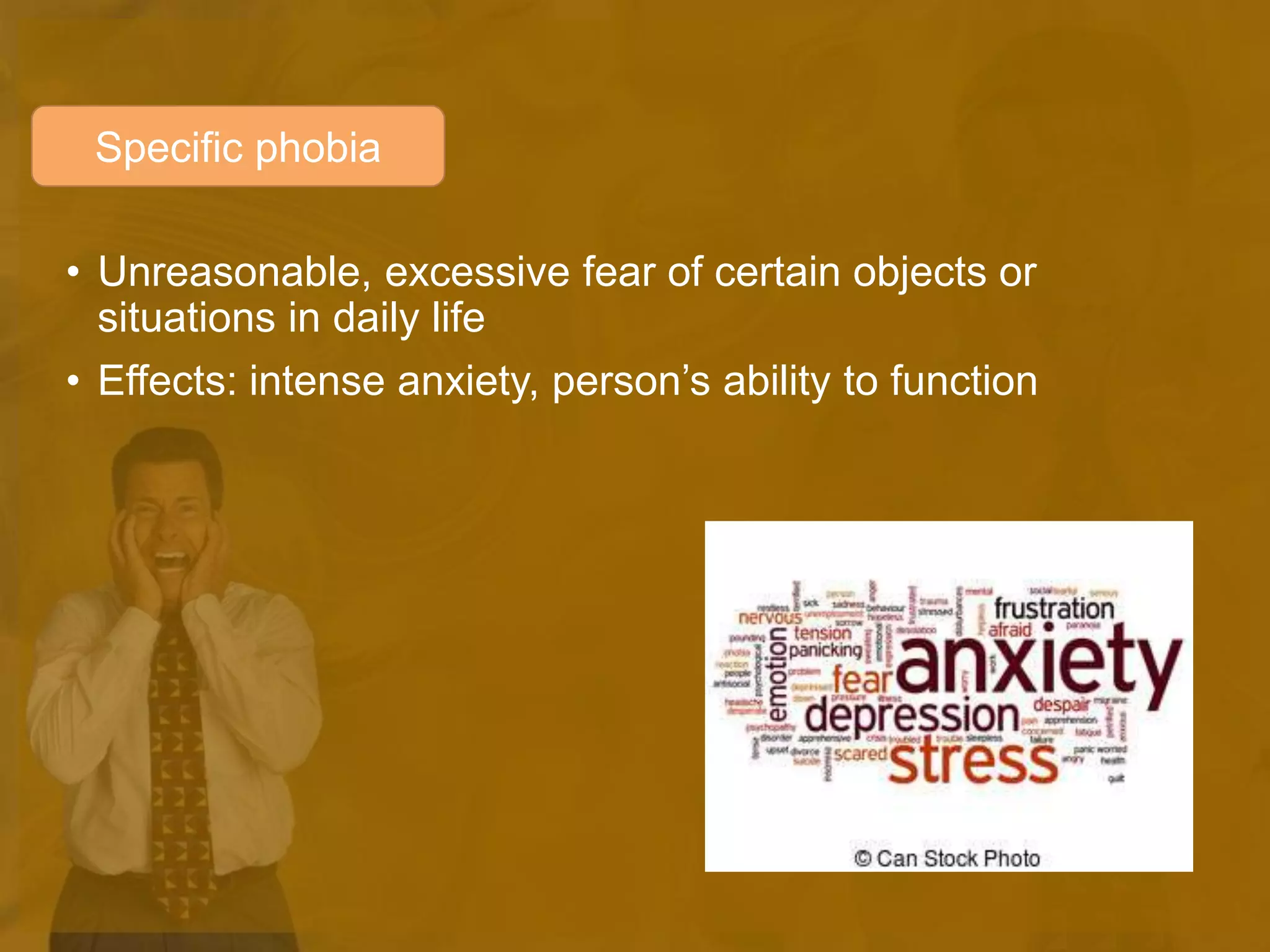 • Unreasonable, excessive fear of certain objects or
situations in daily life
• Effects: intense anxiety, person’s ability to function
Specific phobia
 
