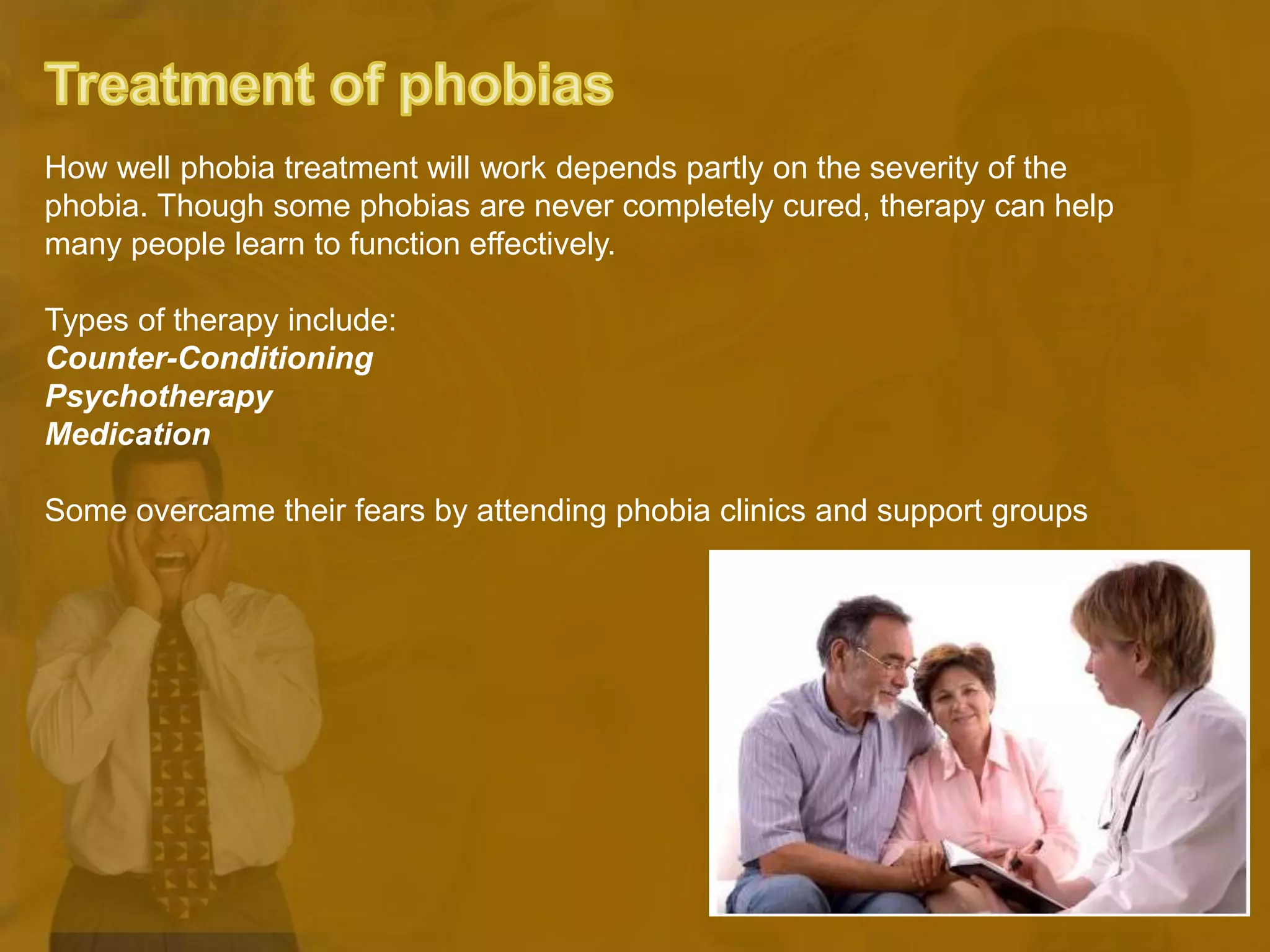 How well phobia treatment will work depends partly on the severity of the
phobia. Though some phobias are never completely cured, therapy can help
many people learn to function effectively.
Types of therapy include:
Counter-Conditioning
Psychotherapy
Medication
Some overcame their fears by attending phobia clinics and support groups
 
