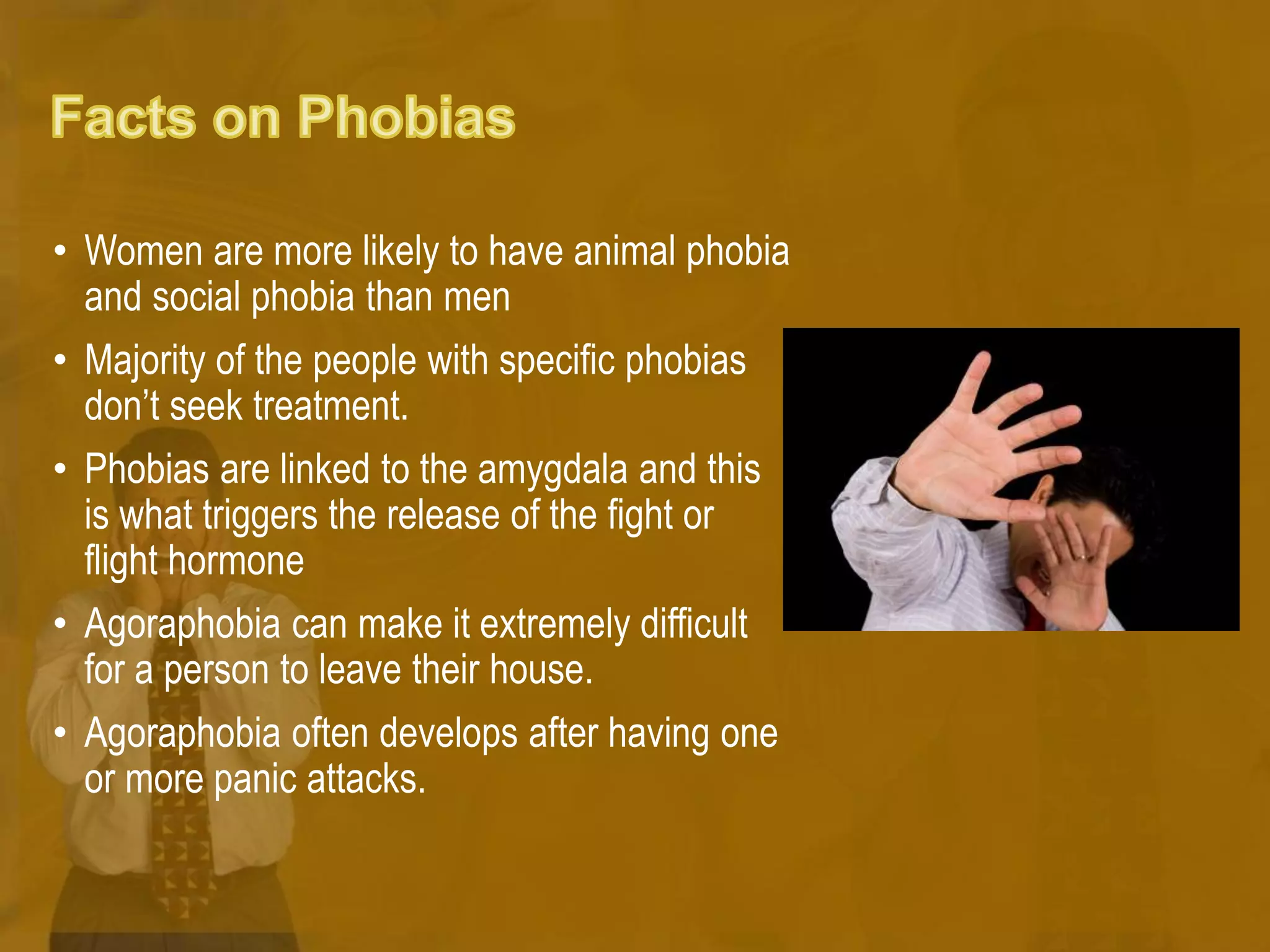 • Women are more likely to have animal phobia
and social phobia than men
• Majority of the people with specific phobias
don’t seek treatment.
• Phobias are linked to the amygdala and this
is what triggers the release of the fight or
flight hormone
• Agoraphobia can make it extremely difficult
for a person to leave their house.
• Agoraphobia often develops after having one
or more panic attacks.
 