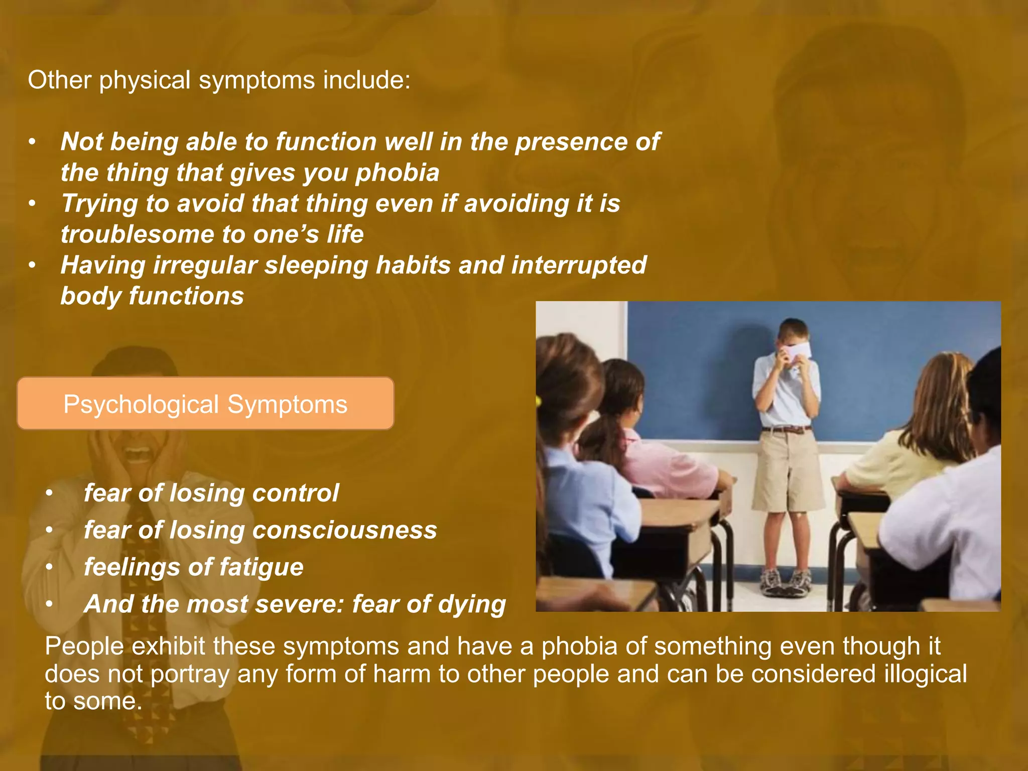 Psychological Symptoms
• fear of losing control
• fear of losing consciousness
• feelings of fatigue
• And the most severe: fear of dying
People exhibit these symptoms and have a phobia of something even though it
does not portray any form of harm to other people and can be considered illogical
to some.
Other physical symptoms include:
• Not being able to function well in the presence of
the thing that gives you phobia
• Trying to avoid that thing even if avoiding it is
troublesome to one’s life
• Having irregular sleeping habits and interrupted
body functions
 