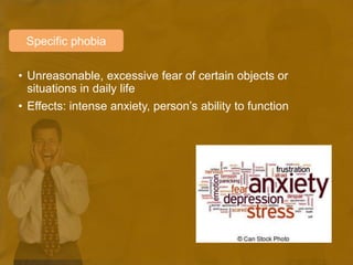 • Unreasonable, excessive fear of certain objects or
situations in daily life
• Effects: intense anxiety, person’s ability to function
Specific phobia
 