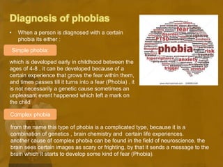 • When a person is diagnosed with a certain
phobia its either :
which is developed early in childhood between the
ages of 4-8 . it can be developed because of a
certain experience that grows the fear within them,
and times passes till it turns into a fear (Phobia) . it
is not necessarily a genetic cause sometimes an
unpleasant event happened which left a mark on
the child
from the name this type of phobia is a complicated type, because it is a
combination of genetics , brain chemistry and certain life experiences.
another cause of complex phobia can be found in the field of neuroscience. the
brain sees certain images as scary or frighting, by that it sends a message to the
brain which it starts to develop some kind of fear (Phobia).
Simple phobia:
Complex phobia
 
