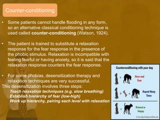 Counter-conditioning
• Some patients cannot handle flooding in any form,
so an alternative classical conditioning technique is
used called counter-conditioning (Watson, 1924).
• The patient is trained to substitute a relaxation
response for the fear response in the presence of
the phobic stimulus. Relaxation is incompatible with
feeling fearful or having anxiety, so it is said that the
relaxation response counters the fear response.
• For some phobias, desensitization therapy and
relaxation techniques are very successful.
This desensitization involves three steps:
Teach relaxation techniques (e.g. slow breathing)
Establish hierarchy of fear (low-high)
Work up hierarchy, pairing each level with relaxation
 