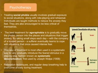 Psychotherapy
• Treating social phobia usually involves gradual exposure
to social situations, along with role-playing and rehearsal.
Individuals are taught methods to reduce the anxiety they
feel. They are also encouraged to be less critical of
themselves.
• The best treatment for agoraphobia is to gradually move
the phobic person into the places and situations that trigger
anxiety. By taking small steps each day – with the company
of a trusted person - a sufferer eventually learns to cope
with situations that once caused intense fear.
• This way of treatment is most often used in a systematic
way to very gradually introduce the feared stimulus in a
step-by-step fashion known as systematic
desensitization, first used by Joseph Wolpe (1958)
• Relaxation techniques, and regular deep breathing help to
overcome anxiety during treatment.
 