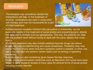 Medication
• The therapist may sometimes decide that
medications will help. In the treatment of
phobias, medications are used in conjunction
with therapy and may not necessarily be a part
of initial treatment.
• Antidepressants reuptake inhibitors like paroxetine or antianxiety, can be
especially helpful in the treatment of social phobia and preventing panic attacks
that take part in phobias such as agoraphobia. This way, the patients can deal
with the problem itself without having to deal with the panic attacks that come
from it
• Short-term treatment may also include sedative-hypnotic drugs can relieve
anxiety but may be habit-forming and cause drowsiness. Therefore, they may
not be the best choice when long-term symptom control is needed, or when one
has to be fully alert and perform certain tasks such as driving or operating
machines.
• Beta-blockers are also sometimes given lessen the fear response.
• Finally, some anticonvulsant medicines such as Neurontin and Lyrica have been
shown in early research studies to have value for several forms of social phobia
including anxiety disorder
 