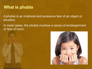 A phobia is an irrational and excessive fear of an object or
situation.
In most cases, the phobia involves a sense of endangerment
or fear of harm.
 