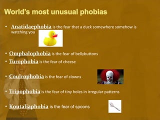 • Anatidaephobia is the fear that a duck somewhere somehow is
watching you
• Omphalophobia is the fear of bellybuttons
• Turophobia is the fear of cheese
• Coulrophobia is the fear of clowns
• Tripophobia is the fear of tiny holes in irregular patterns
• Koutaliaphobia is the fear of spoons
 
