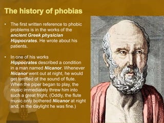 • The first written reference to phobic
problems is in the works of the
ancient Greek physician
Hippocrates. He wrote about his
patients.
• In one of his works
Hippocrates described a condition
in a man named Nicanor. Whenever
Nicanor went out at night, he would
get terrified of the sound of flute.
When the piper began to play, the
music immediately threw him into
such a great fright, (Oddly, the flute
music only bothered Nicanor at night
and, in the daylight he was fine.)
 