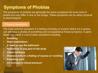 The symptoms of phobias are generally the same symptoms for every kind of
phobia but may differ in one or two things. These symptoms can be either physical
or psychological.
The most common symptom is a feeling of anxiety or a panic attack but a person
can still have a phobia of something and not experience these symptoms. A panic
attack can result in a lot of other symptoms including:
• Sweating
• Heart palpitations
• A need to use the bathroom
• Numbness in any part of the body
• Chest tightness
• Stomachache or a feeling of nausea or vomiting
• Breathing hard
• An increase in blood pressure
Physical Symptoms
 