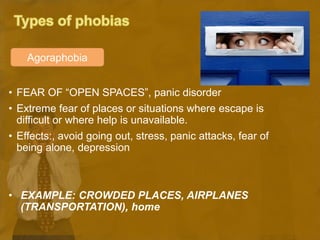 • FEAR OF “OPEN SPACES”, panic disorder
• Extreme fear of places or situations where escape is
difficult or where help is unavailable.
• Effects:, avoid going out, stress, panic attacks, fear of
being alone, depression
• EXAMPLE: CROWDED PLACES, AIRPLANES
(TRANSPORTATION), home
Agoraphobia
 