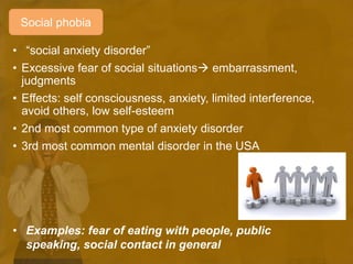 • “social anxiety disorder”
• Excessive fear of social situations embarrassment,
judgments
• Effects: self consciousness, anxiety, limited interference,
avoid others, low self-esteem
• 2nd most common type of anxiety disorder
• 3rd most common mental disorder in the USA
• Examples: fear of eating with people, public
speaking, social contact in general
Social phobia
 