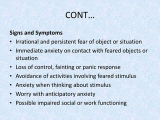 CONT…
Signs and Symptoms
• Irrational and persistent fear of object or situation
• Immediate anxiety on contact with feared objects or
situation
• Loss of control, fainting or panic response
• Avoidance of activities involving feared stimulus
• Anxiety when thinking about stimulus
• Worry with anticipatory anxiety
• Possible impaired social or work functioning
 