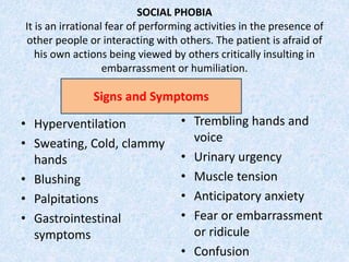 SOCIAL PHOBIA
It is an irrational fear of performing activities in the presence of
other people or interacting with others. The patient is afraid of
his own actions being viewed by others critically insulting in
embarrassment or humiliation.
• Hyperventilation
• Sweating, Cold, clammy
hands
• Blushing
• Palpitations
• Gastrointestinal
symptoms
• Trembling hands and
voice
• Urinary urgency
• Muscle tension
• Anticipatory anxiety
• Fear or embarrassment
or ridicule
• Confusion
Signs and Symptoms
 