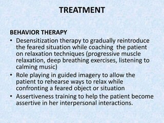 TREATMENT
BEHAVIOR THERAPY
• Desensitization therapy to gradually reintroduce
the feared situation while coaching the patient
on relaxation techniques (progressive muscle
relaxation, deep breathing exercises, listening to
calming music)
• Role playing in guided imagery to allow the
patient to rehearse ways to relax while
confronting a feared object or situation
• Assertiveness training to help the patient become
assertive in her interpersonal interactions.
 