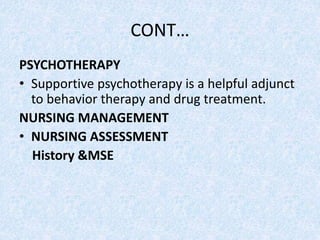 CONT…
PSYCHOTHERAPY
• Supportive psychotherapy is a helpful adjunct
to behavior therapy and drug treatment.
NURSING MANAGEMENT
• NURSING ASSESSMENT
History &MSE
 