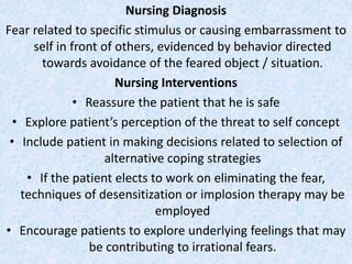 Nursing Diagnosis
Fear related to specific stimulus or causing embarrassment to
self in front of others, evidenced by behavior directed
towards avoidance of the feared object / situation.
Nursing Interventions
• Reassure the patient that he is safe
• Explore patient’s perception of the threat to self concept
• Include patient in making decisions related to selection of
alternative coping strategies
• If the patient elects to work on eliminating the fear,
techniques of desensitization or implosion therapy may be
employed
• Encourage patients to explore underlying feelings that may
be contributing to irrational fears.
 