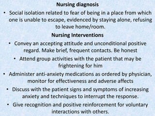 Nursing diagnosis
• Social isolation related to fear of being in a place from which
one is unable to escape, evidenced by staying alone, refusing
to leave home/room.
Nursing Interventions
• Convey an accepting attitude and unconditional positive
regard. Make brief, frequent contacts. Be honest
• Attend group activities with the patient that may be
frightening for him
• Administer anti-anxiety medications as ordered by physician,
monitor for effectiveness and adverse affects
• Discuss with the patient signs and symptoms of increasing
anxiety and techniques to interrupt the response.
• Give recognition and positive reinforcement for voluntary
interactions with others.
 