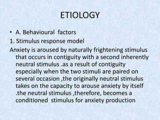 ETIOLOGY
• A. Behavioural factors
1. Stimulus response model
Anxiety is aroused by naturally frightening stimulus
that occurs in contiguity with a second inherently
neutral stimulus .as a result of contiguity
especially when the two stimuli are paired on
several occasion ,the originally neutral stimulus
takes on the capacity to arouse anxiety by itself
.the neutral stimulus ,therefore, becomes a
conditioned stimulus for anxiety production
 