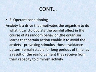 CONT…
• 2. Operant conditioning
Anxiety is a drive that motivates the organism to do
what it can ,to obviate the painful affect in the
course of its random behavior ,the organism
learns that certain action enable it to avoid the
anxiety –provoking stimulus .those avoidance
pattern remain stable for long periods of time ,as
a result of the reinforcement they receive from
their capacity to diminish activity
 