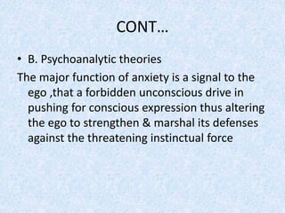 CONT…
• B. Psychoanalytic theories
The major function of anxiety is a signal to the
ego ,that a forbidden unconscious drive in
pushing for conscious expression thus altering
the ego to strengthen & marshal its defenses
against the threatening instinctual force
 