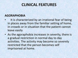 CLINICAL FEATURES
AGORAPHOBIA
• It is characterized by an irrational fear of being
in places away from the familiar setting of home,
in crowds or in situation that the patient cannot
leave easily
• As the agoraphobia increases in severity, there is
a gradual restriction in normal day to day
activities. The activity may become so severely
restricted that the person becomes self
imprisoned at home.
 